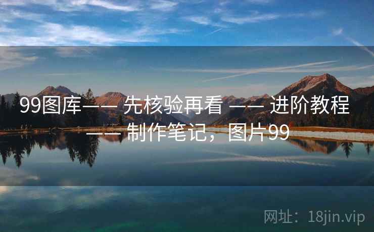 99图库—— 先核验再看 —— 进阶教程 —— 制作笔记，图片99